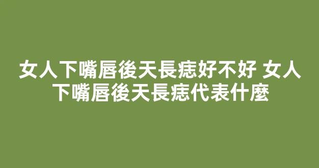 女人下嘴唇後天長痣好不好 女人下嘴唇後天長痣代表什麼